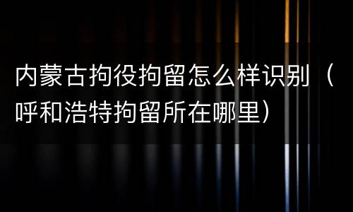 内蒙古拘役拘留怎么样识别（呼和浩特拘留所在哪里）