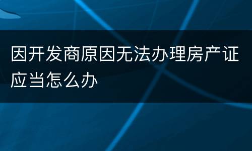 因开发商原因无法办理房产证应当怎么办