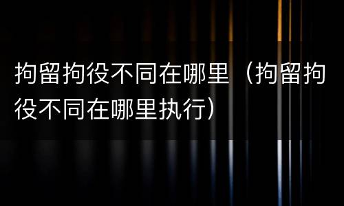 拘留拘役不同在哪里（拘留拘役不同在哪里执行）