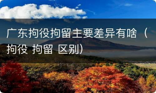 广东拘役拘留主要差异有啥（拘役 拘留 区别）
