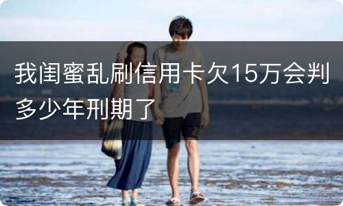 我闺蜜乱刷信用卡欠15万会判多少年刑期了