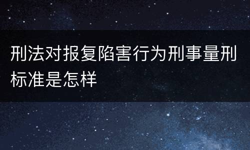 刑法对报复陷害行为刑事量刑标准是怎样