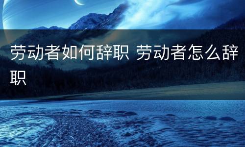 劳动者如何辞职 劳动者怎么辞职