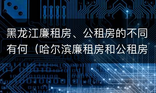 黑龙江廉租房、公租房的不同有何（哈尔滨廉租房和公租房有什么区别）