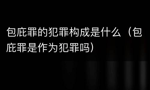 包庇罪的犯罪构成是什么（包庇罪是作为犯罪吗）