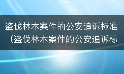 盗伐林木案件的公安追诉标准（盗伐林木案件的公安追诉标准最新）