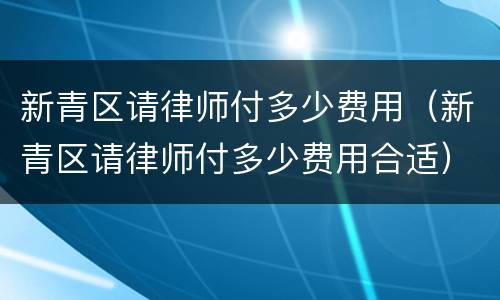 新青区请律师付多少费用（新青区请律师付多少费用合适）