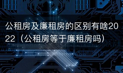 公租房及廉租房的区别有啥2022（公租房等于廉租房吗）