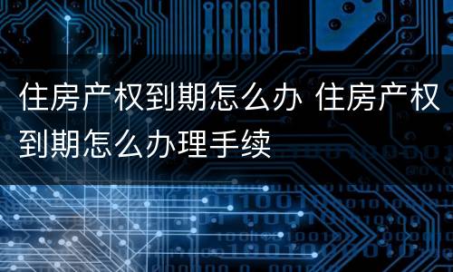 住房产权到期怎么办 住房产权到期怎么办理手续