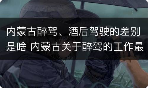内蒙古醉驾、酒后驾驶的差别是啥 内蒙古关于醉驾的工作最新规定