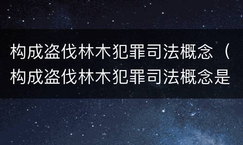 构成盗伐林木犯罪司法概念（构成盗伐林木犯罪司法概念是什么）