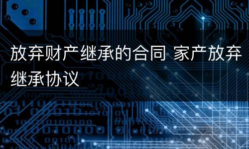放弃财产继承的合同 家产放弃继承协议