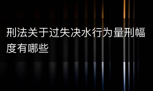 刑法关于过失决水行为量刑幅度有哪些