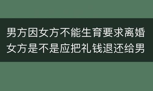 男方因女方不能生育要求离婚女方是不是应把礼钱退还给男方