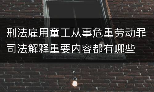 刑法雇用童工从事危重劳动罪司法解释重要内容都有哪些