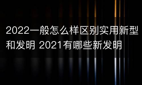 2022一般怎么样区别实用新型和发明 2021有哪些新发明