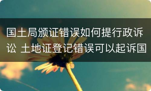 国土局颁证错误如何提行政诉讼 土地证登记错误可以起诉国土局吗