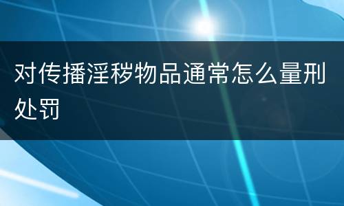 对传播淫秽物品通常怎么量刑处罚