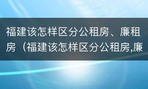 福建该怎样区分公租房、廉租房（福建该怎样区分公租房,廉租房和商品房）