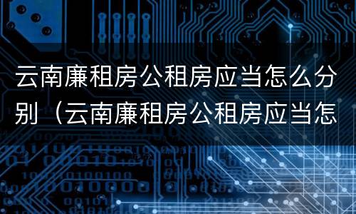 云南廉租房公租房应当怎么分别（云南廉租房公租房应当怎么分别选房）