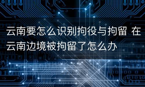 云南要怎么识别拘役与拘留 在云南边境被拘留了怎么办