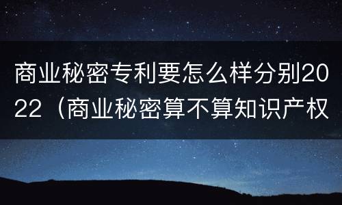 商业秘密专利要怎么样分别2022（商业秘密算不算知识产权）