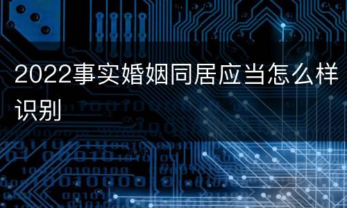 2022事实婚姻同居应当怎么样识别