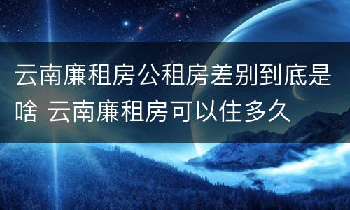 云南廉租房公租房差别到底是啥 云南廉租房可以住多久