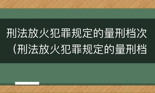 刑法放火犯罪规定的量刑档次（刑法放火犯罪规定的量刑档次是多少）
