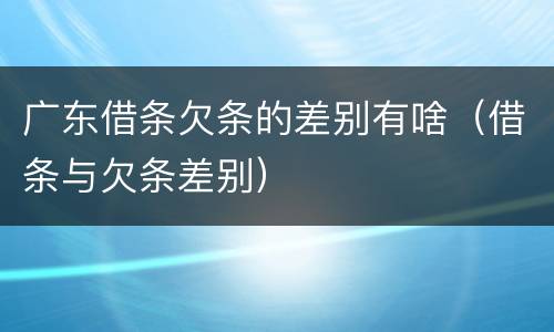 广东借条欠条的差别有啥（借条与欠条差别）