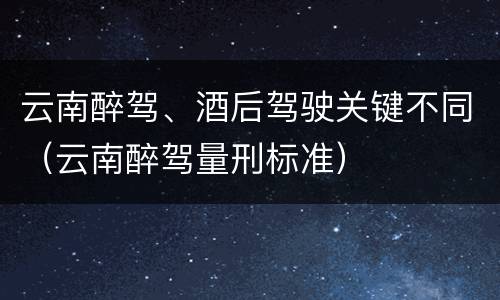 云南醉驾、酒后驾驶关键不同（云南醉驾量刑标准）