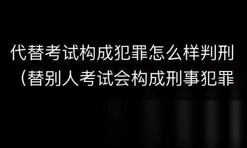 代替考试构成犯罪怎么样判刑（替别人考试会构成刑事犯罪吗）