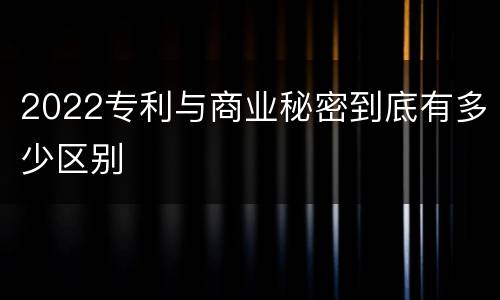2022专利与商业秘密到底有多少区别
