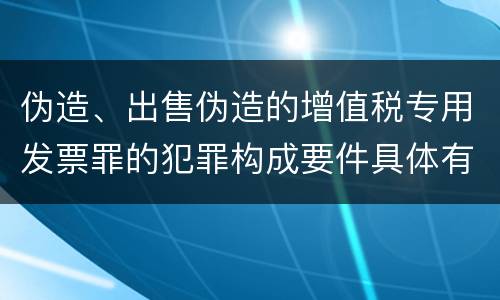 伪造、出售伪造的增值税专用发票罪的犯罪构成要件具体有哪些