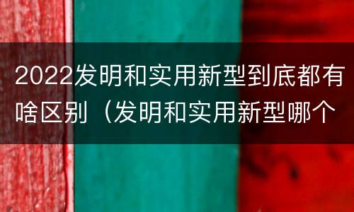 2022发明和实用新型到底都有啥区别（发明和实用新型哪个好）