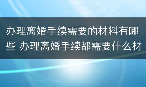 办理离婚手续需要的材料有哪些 办理离婚手续都需要什么材料