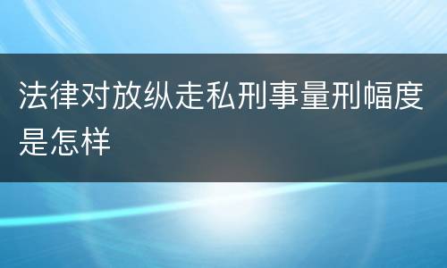 法律对放纵走私刑事量刑幅度是怎样