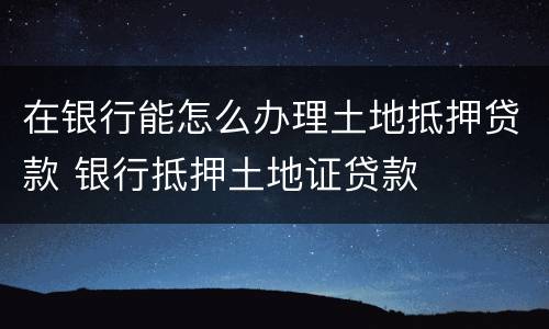 在银行能怎么办理土地抵押贷款 银行抵押土地证贷款