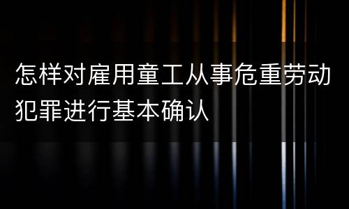 怎样对雇用童工从事危重劳动犯罪进行基本确认