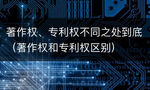 著作权、专利权不同之处到底（著作权和专利权区别）
