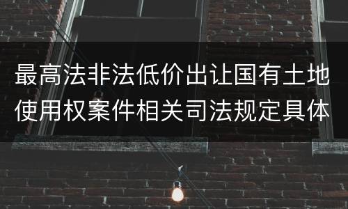 最高法非法低价出让国有土地使用权案件相关司法规定具体是什么重要内容