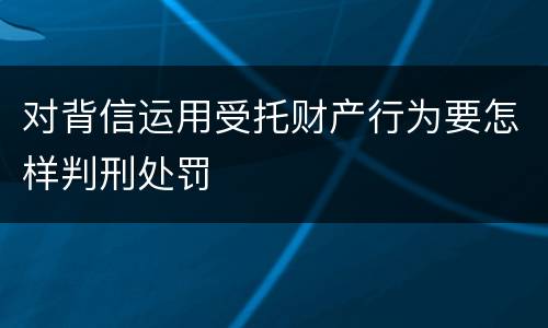 对背信运用受托财产行为要怎样判刑处罚