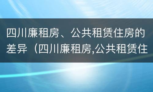 四川廉租房、公共租赁住房的差异（四川廉租房,公共租赁住房的差异是多少）