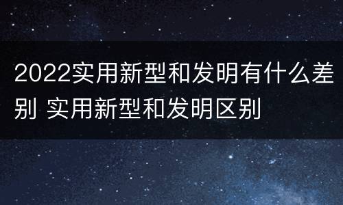 2022实用新型和发明有什么差别 实用新型和发明区别