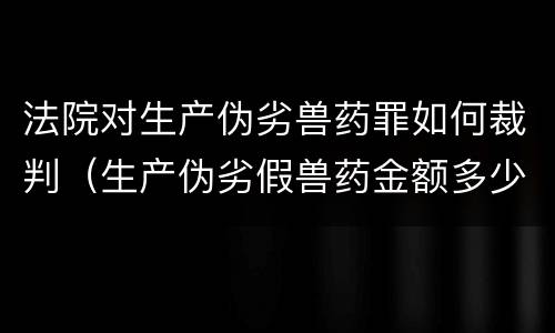 法院对生产伪劣兽药罪如何裁判（生产伪劣假兽药金额多少量刑）