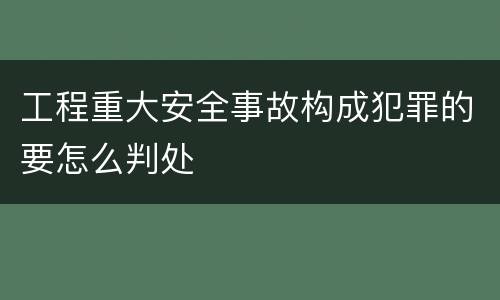 工程重大安全事故构成犯罪的要怎么判处