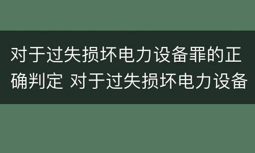 对于过失损坏电力设备罪的正确判定 对于过失损坏电力设备罪的正确判定是