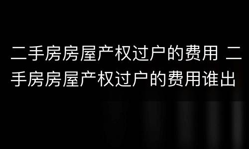 二手房房屋产权过户的费用 二手房房屋产权过户的费用谁出
