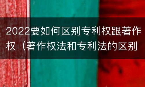 2022要如何区别专利权跟著作权（著作权法和专利法的区别）