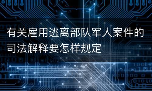 有关雇用逃离部队军人案件的司法解释要怎样规定
